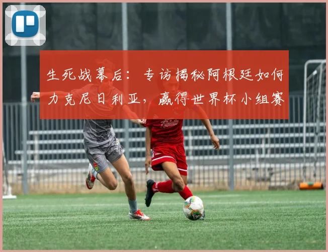生死战幕后:专访揭秘阿根廷如何力克尼日利亚,赢得世界杯小组赛救赎之战