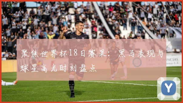 聚焦世界杯18日赛果：黑马表现与球星高光时刻盘点