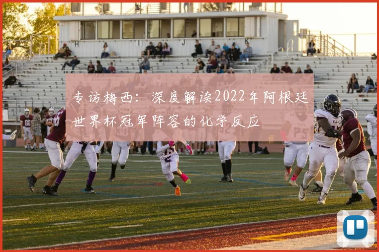 专访梅西:深度解读2022年阿根廷世界杯冠军阵容的化学反应