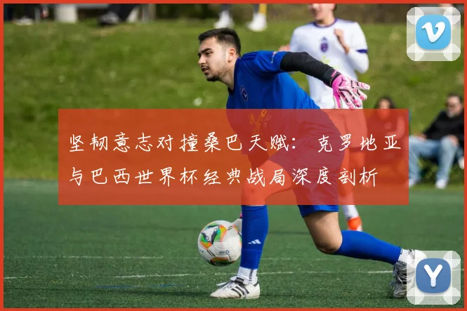 坚韧意志对撞桑巴天赋:克罗地亚与巴西世界杯经典战局深度剖析