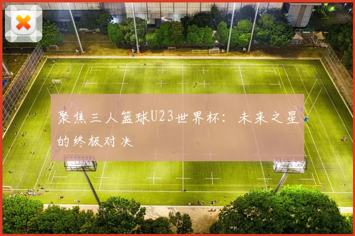 聚焦三人篮球U23世界杯:未来之星的终极对决