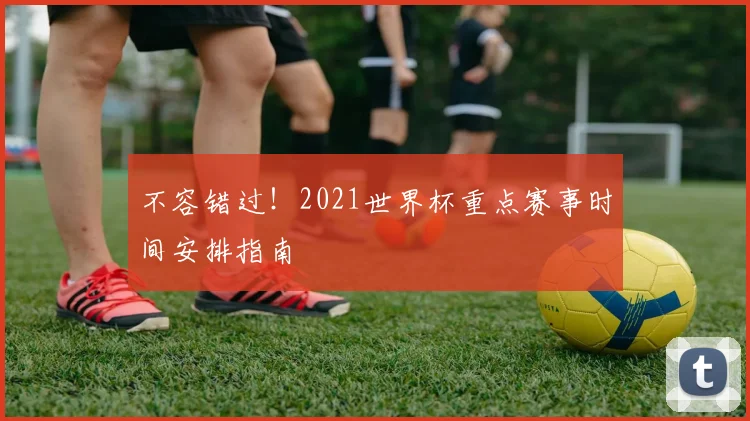 不容错过!2021世界杯重点赛事时间安排指南