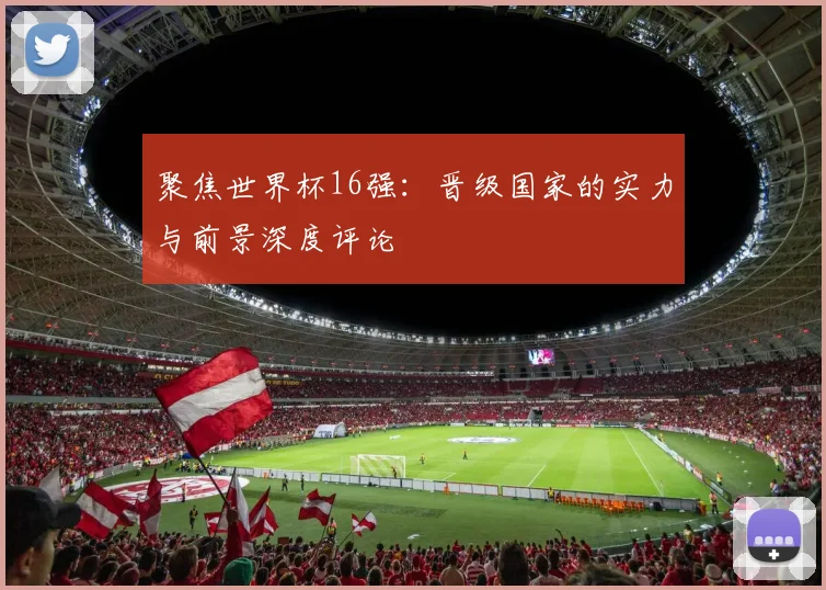 聚焦世界杯16强：晋级国家的实力与前景深度评论