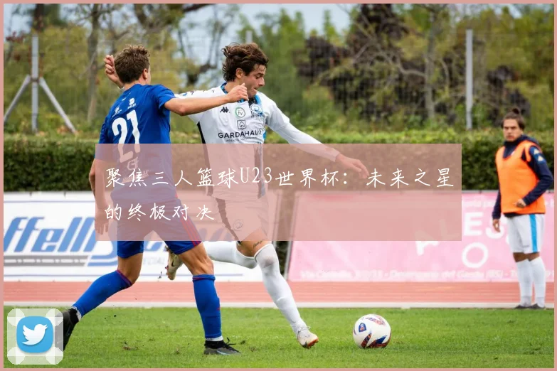 聚焦三人篮球U23世界杯：未来之星的终极对决