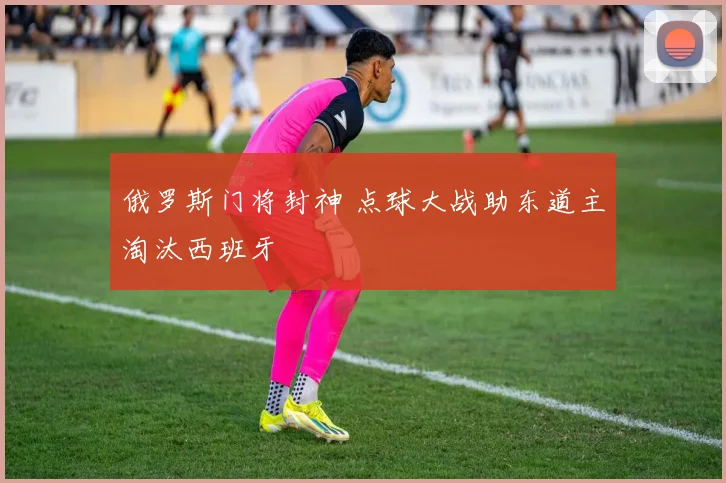 俄罗斯门将封神 点球大战助东道主淘汰西班牙