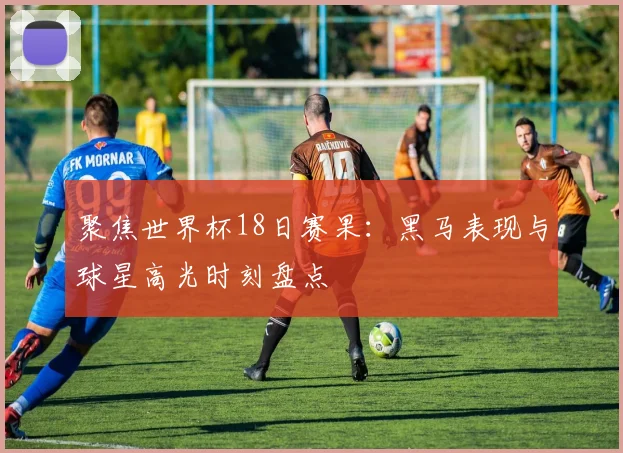 聚焦世界杯18日赛果：黑马表现与球星高光时刻盘点