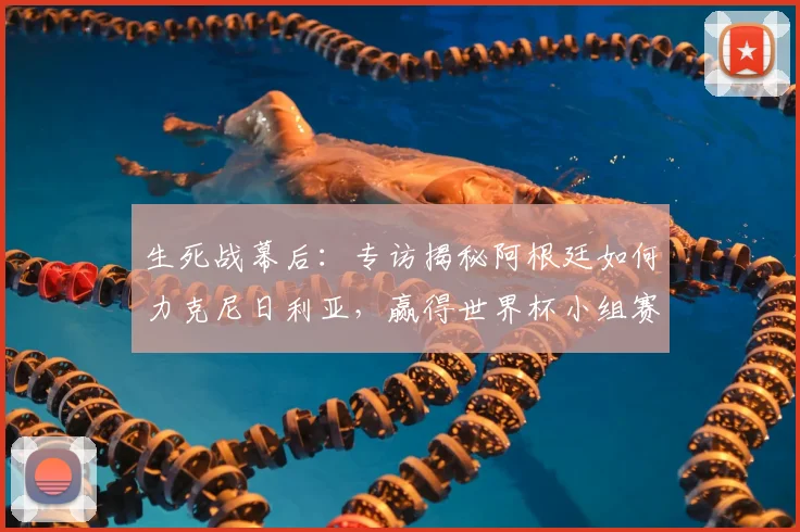 生死战幕后:专访揭秘阿根廷如何力克尼日利亚,赢得世界杯小组赛救赎之战