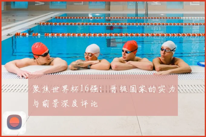 聚焦世界杯16强：晋级国家的实力与前景深度评论