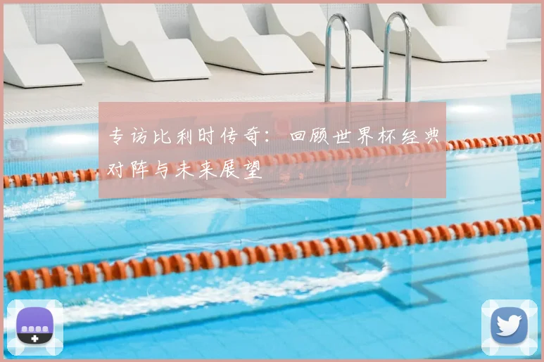 专访比利时传奇:回顾世界杯经典对阵与未来展望