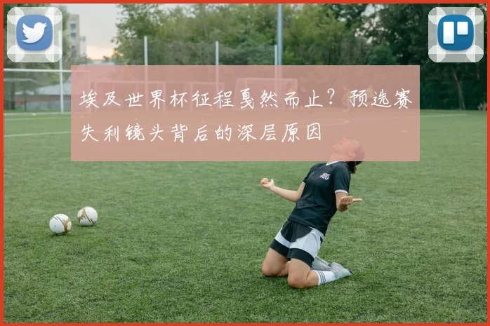 埃及世界杯征程戛然而止?预选赛失利镜头背后的深层原因
