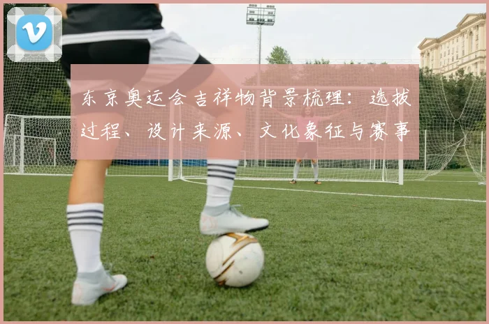 东京奥运会吉祥物背景梳理：选拔过程、设计来源、文化象征与赛事形象影响