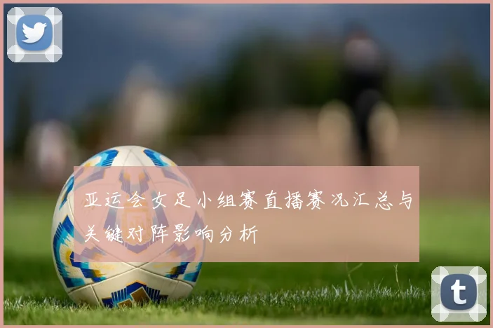 亚运会女足小组赛直播赛况汇总与关键对阵影响分析