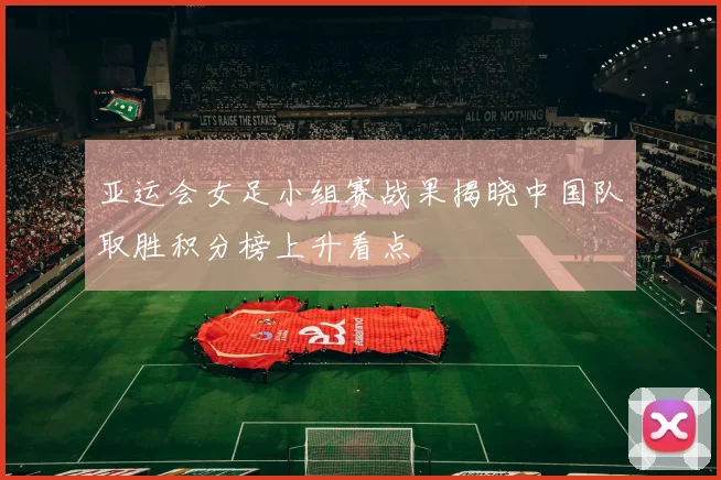 亚运会女足小组赛战果揭晓中国队取胜积分榜上升看点
