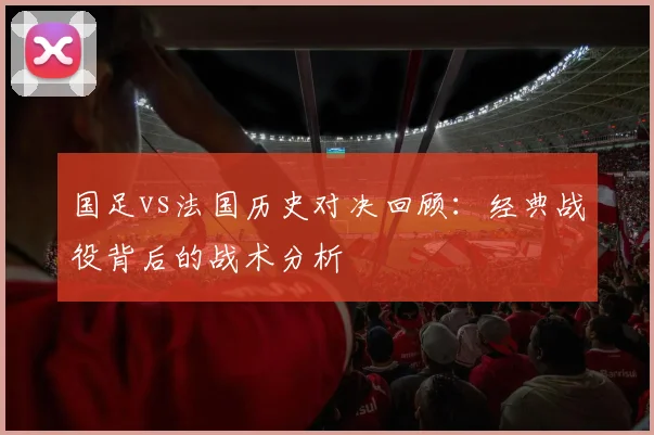 国足vs法国历史对决回顾:经典战役背后的战术分析