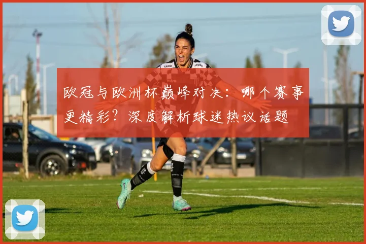 欧冠与欧洲杯巅峰对决：哪个赛事更精彩？深度解析球迷热议话题