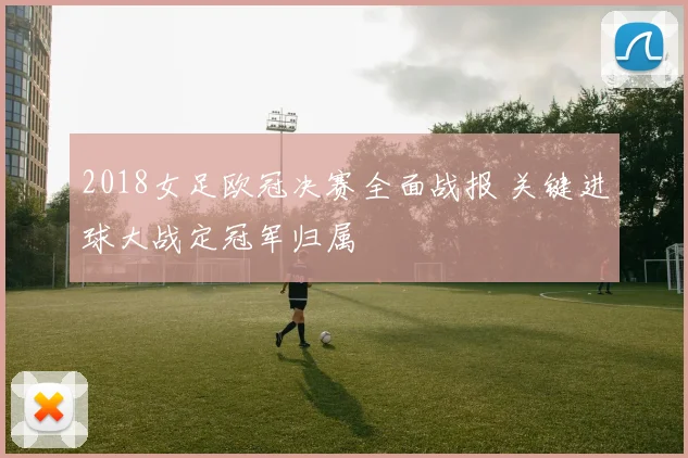2018女足欧冠决赛全面战报 关键进球大战定冠军归属