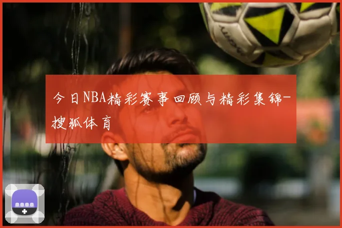 今日NBA精彩赛事回顾与精彩集锦-搜狐体育