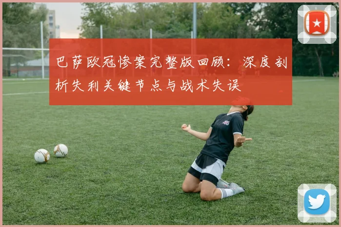 巴萨欧冠惨案完整版回顾:深度剖析失利关键节点与战术失误