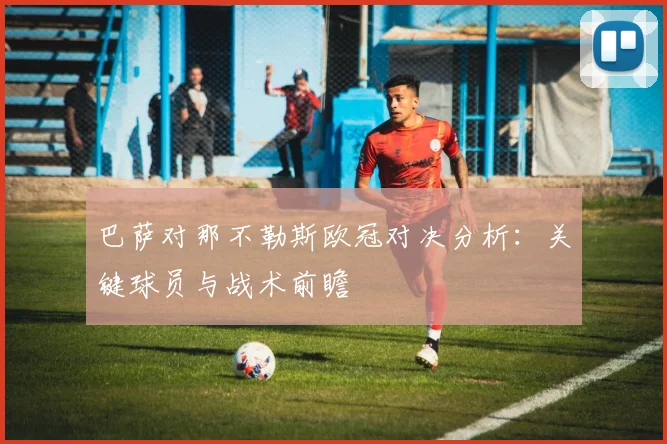 巴萨对那不勒斯欧冠对决分析：关键球员与战术前瞻