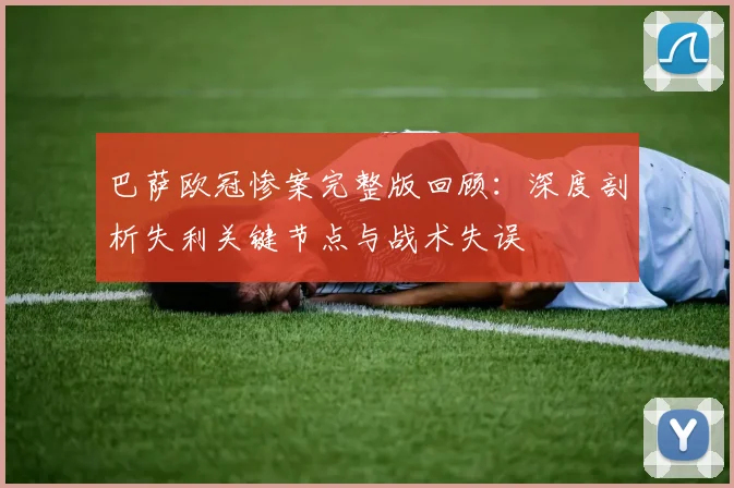 巴萨欧冠惨案完整版回顾:深度剖析失利关键节点与战术失误