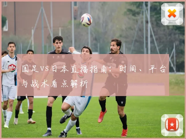 国足vs日本直播指南：时间、平台与战术看点解析